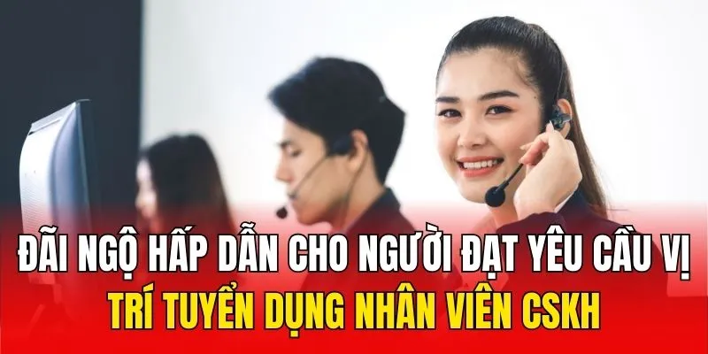 Đãi ngộ hấp dẫn cho người đạt yêu cầu vị trí tuyển dụng nhân viên CSKH